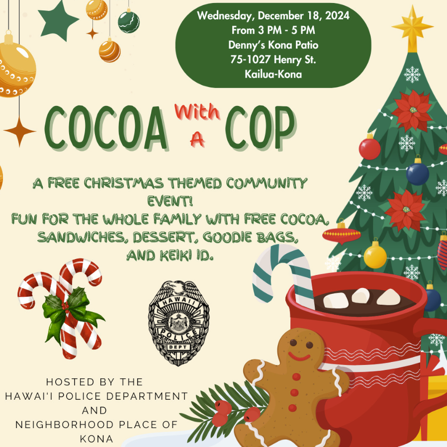 The Hawai‘i Police Department and Neighborhood Place of Kona are excited to announce the second annual Cocoa with a Cop event taking place Wednesday, December 18, 2024, from 3:00 p.m. to 5:00 p.m., at Denny's Restaurant, 75-1027 Henry Street, Kailua-Kona.